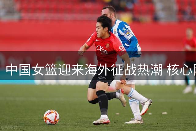 中国女篮迎来海外征战热潮 核心阵容迎来重要变阵