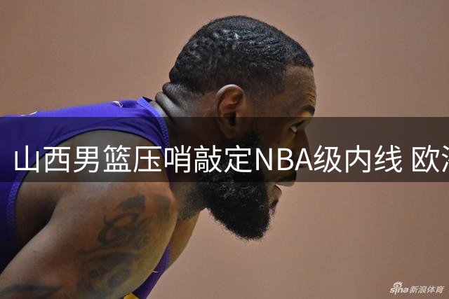 山西男篮压哨敲定NBA级内线 欧洲高塔科尔纳利空降CBA