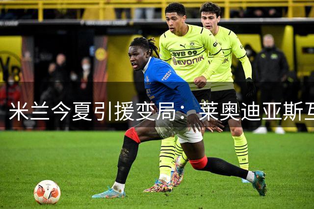米兰今夏引援变局：莱奥迪亚斯互换提案引发争议