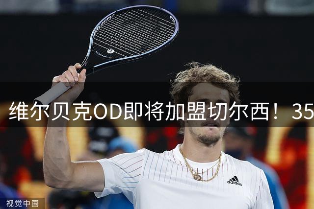 维尔贝克OD即将加盟切尔西！35岁老将签约至2028年，蓝军锋线迎来经验补强