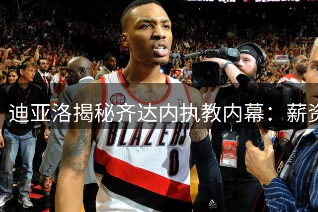 迪亚洛揭秘齐达内执教内幕：薪资非关键因素 剑指2026世界杯