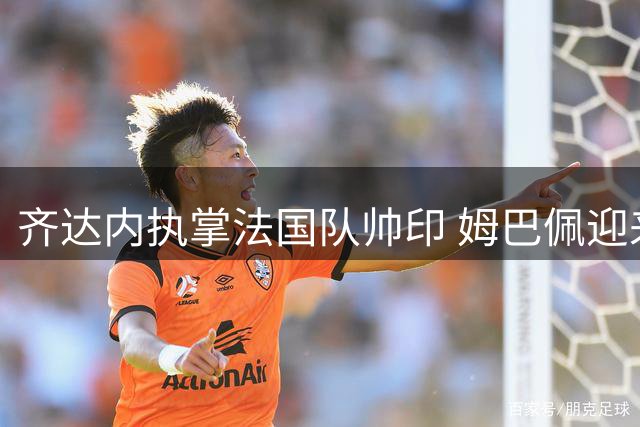 齐达内执掌法国队帅印 姆巴佩迎来职业生涯关键转折