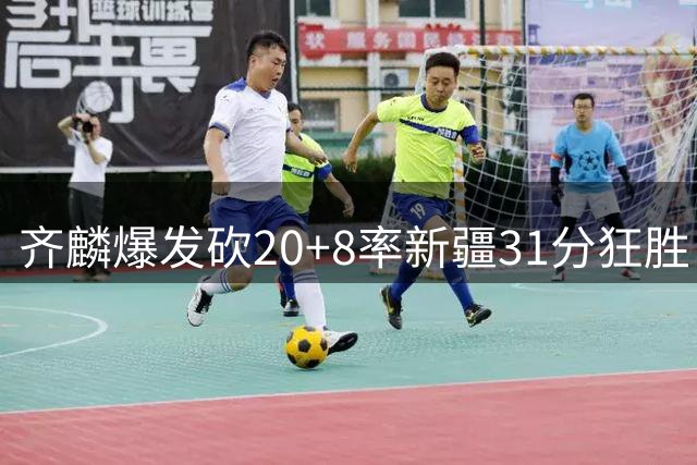 齐麟爆发砍20+8率新疆31分狂胜 肯帝亚残阵难敌惨遭两连败