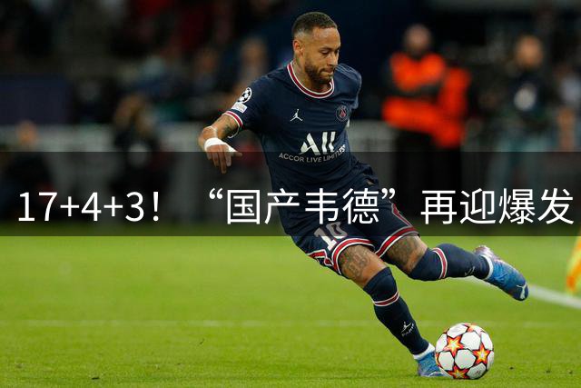 17+4+3！“国产韦德”再迎爆发，苦熬7年时间，终于成为男篮进攻核心